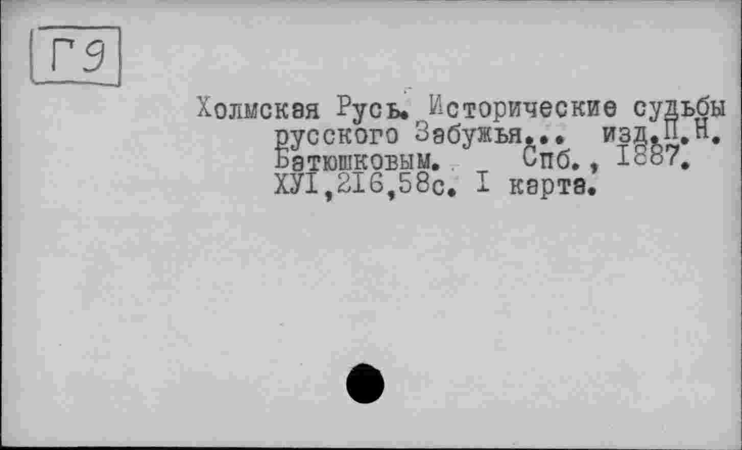 ﻿Хомская Русь. Исторические судьбы русского Зобужья... изд.П.Н. Батюшковым, Спб,, 1887, ХУІ,2І6,58с. I карта.